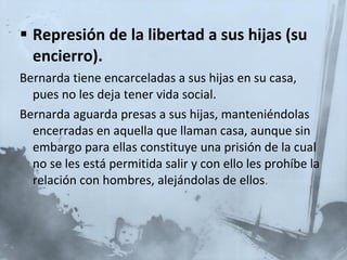 Represión de la libertad a sus hijas (su encierro). Bernarda tiene encarceladas a sus hijas en su casa, pues no les deja tener vida social. Bernarda aguarda presas a sus hijas, manteniéndolas encerradas en aquella que llaman casa, aunque sin embargo para ellas constituye una prisión de la cual no se les está permitida salir y con ello les prohíbe la relación con hombres, alejándolas de ellos . 