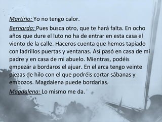 Martirio:  Yo no tengo calor. Bernarda:   Pues busca otro, que te hará falta. En ocho años que dure el luto no ha de entrar en esta casa el viento de la calle. Haceros cuenta que hemos tapiado con ladrillos puertas y ventanas. Así pasó en casa de mi padre y en casa de mi abuelo. Mientras, podéis empezar a bordaros el ajuar. En el arca tengo veinte piezas de hilo con el que podréis cortar sábanas y embozos. Magdalena puede bordarlas.  Magdalena:  Lo mismo me da. 