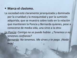 Marca el clasismo. La sociedad está claramente jerarquizada y dominada por la crueldad y la mezquindad y por la sumisión adquirida; que se muestra sobre todo en la relación que mantienen la Poncia y Bernarda quienes, pese a conocerse de media vida, una sirve a la otra: La Poncia : Contigo no se puede hablar. ¿Tenemos o no tenemos confianza?  Bernarda : No tenemos. Me sirves y te pago. ¡Nada más!  