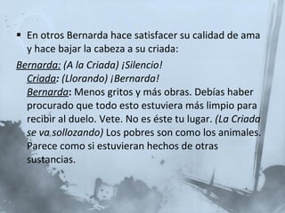 En otros Bernarda hace satisfacer su calidad de ama y hace bajar la cabeza a su criada: Bernarda:   (A la Criada) ¡Silencio! Criada :  (Llorando) ¡Bernarda! Bernarda :  Menos gritos y más obras. Debías haber procurado que todo esto estuviera más limpio para recibir al duelo. Vete. No es éste tu lugar.  (La Criada se va sollozando)  Los pobres son como los animales. Parece como si estuvieran hechos de otras sustancias.  