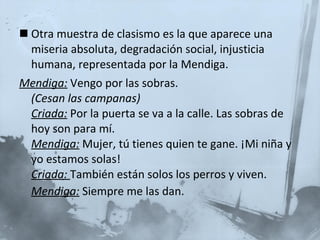 Otra muestra de clasismo es la que aparece una miseria absoluta, degradación social, injusticia humana, representada por la Mendiga. Mendiga:  Vengo por las sobras.  (Cesan las campanas)   Criada:   Por la puerta se va a la calle. Las sobras de hoy son para mí.  Mendiga:   Mujer, tú tienes quien te gane. ¡Mi niña y yo estamos solas!  Criada:  También están solos los perros y viven.  Mendiga:   Siempre me las dan.   