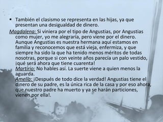 También el clasismo se representa en las hijas, ya que presentan una desigualdad de dinero. Magdalena:   Si viniera por el tipo de Angustias, por Angustias como mujer, yo me alegraría, pero viene por el dinero. Aunque Angustias es nuestra hermana aquí estamos en familia y reconocemos que está vieja, enfermiza, y que siempre ha sido la que ha tenido menos méritos de todas nosotras, porque si con veinte años parecía un palo vestido, ¡qué será ahora que tiene cuarenta!  Martirio:   No hables así. La suerte viene a quien menos la aguarda.  Amelia:   ¡Después de todo dice la verdad! Angustias tiene el dinero de su padre, es la única rica de la casa y por eso ahora, que nuestro padre ha muerto y ya se harán particiones, vienen por ella!. 