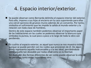 Se puede observar como Bernarda delimita el espacio interior del exterior. Para ello, impone a sus hijas al encierro en la casa suponiendo para ellas una cárcel opresiva de gruesos muros además de un convento. Por tanto, simboliza el sufrimiento que les impide la salida al mundo exterior y la relación con toda clase de hombres.  Dentro de este espacio también podemos observar el importante papel  de las habitaciones en las cuales se podemos observar la blancura que simboliza la pureza, la cual poco a poco a lo largo de toda la obra van perdiendo. En cuanto al espacio exterior, es aquel que nunca se nos muestra visible, aunque se puede percibir con los ruidos que provienen de él. De algún modo representa aquello inalcanzable y a la vez ideal, percibiéndose como aquello tan deseable por todas ellas como es la libertad. Sin duda son dos formas diferentes de ver como puede observar la vida de las personas tanto en un lugar como otro. 