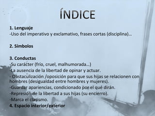 1. Lenguaje Uso del imperativo y exclamativo, frases cortas (disciplina)… 2. Símbolos 3. Conductas Su carácter (frío, cruel, malhumorada…) La ausencia de la libertad de opinar y actuar. Obstaculización /oposición para que sus hijas se relacionen con hombres (desigualdad entre hombres y mujeres). Guardar apariencias, condicionado por el qué dirán. Represión de la libertad a sus hijas (su encierro). Marca el clasismo. 4. Espacio interior/exterior 