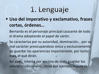 Uso del imperativo y exclamativo, frases cortas, órdenes… Bernarda es el personaje principal causante de todo el drama adoptando el papel de varón. Se caracteriza por su autoridad, dominación… por su mal carácter preocupándose única y exclusivamente de guardar las apariencias importándole, por tanto más, el qué dirán. Así pues, intenta por encima de todo guardar los valores tradicionales, como por ejemplo la pureza. 