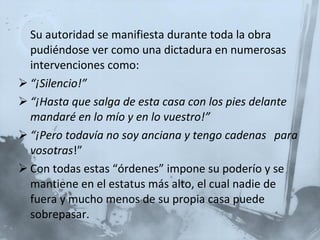 Su autoridad se manifiesta durante toda la obra pudiéndose ver como una dictadura en numerosas intervenciones como:  “ ¡Silencio!” “ ¡Hasta que salga de esta casa con los pies delante mandaré en lo mío y en lo vuestro!” “ ¡Pero todavía no soy anciana y tengo cadenas  para vosotras !” Con todas estas “órdenes” impone su poderío y se mantiene en el estatus más alto, el cual nadie de fuera y mucho menos de su propia casa puede sobrepasar. 