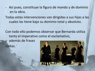 Así pues, constituye la figura de mando y de dominio  en la obra. Todas estas intervenciones van dirigidas a sus hijas a las cuales las tiene bajo su dominio total y absoluto. Con todo ello podemos observar que Bernarda utiliza tanto el imperativo como el exclamativo,  además de frases cortas. 