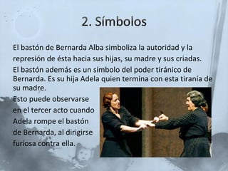 El bastón de Bernarda Alba simboliza la autoridad y la represión de ésta hacia sus hijas, su madre y sus criadas. El bastón además es un símbolo del poder tiránico de Bernarda. Es su hija Adela quien termina con esta tiranía de su madre. Esto puede observarse en el tercer acto cuando Adela rompe el bastón de Bernarda, al dirigirse  furiosa contra ella. 