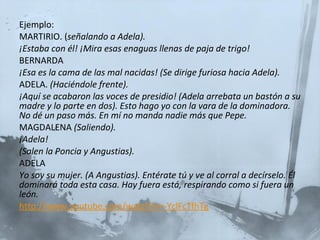 Ejemplo:  MARTIRIO. ( señalando a Adela). ¡Estaba con él! ¡Mira esas enaguas llenas de paja de trigo! BERNARDA ¡Esa es la cama de las mal nacidas! (Se dirige furiosa hacia Adela). ADELA.  (Haciéndole frente). ¡Aquí se acabaron las voces de presidio! (Adela arrebata un bastón a su madre y lo parte en dos). Esto hago yo con la vara de la dominadora. No dé un paso más. En mí no manda nadie más que Pepe. MAGDALENA  (Saliendo). ¡Adela!  (Salen la Poncia y Angustias). ADELA Yo soy su mujer. (A Angustias). Entérate tú y ve al corral a decírselo. Él dominará toda esta casa. Hay fuera está, respirando como si fuera un león. http://www.youtube.com/watch?v=-YclFcTfhTg 