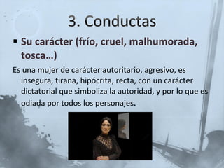 Su carácter (frío, cruel, malhumorada, tosca…) Es una mujer de carácter autoritario, agresivo, es insegura, tirana, hipócrita, recta, con un carácter dictatorial que simboliza la autoridad, y por lo que es odiada por todos los personajes . 