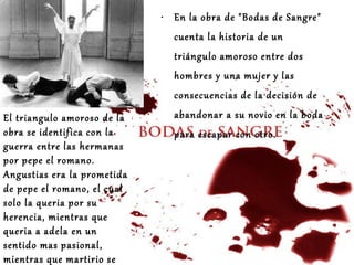 En la obra de "Bodas de Sangre" cuenta la historia de un triángulo amoroso entre dos hombres y una mujer y las consecuencias de la decisión de abandonar a su novio en la boda para escapar con otro.   El triangulo amoroso de la obra se identifica con la guerra entre las hermanas por pepe el romano. Angustias era la prometida de pepe el romano, el cual solo la queria por su herencia, mientras que queria a adela en un sentido mas pasional, mientras que martirio se hundia en su amargura por estar enamorada del mismo hombre sin posibilidad de luchar por el.   