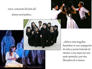 Lorca, consciente del éxito del drama rural poético… … elabora estas tragedias basándose en una conjugación de mitos y poesía tratando de retratar a una mujer por una parte oprimida y por otra liberadora de sí misma.  