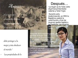 Antes: A la mujer se le consideraba incapaz legalmente por razón de su sexo . El código civil de la época decía: "El marido  debe proteger a la mujer y ésta obedecer al marido."    Las propiedades de la mujer eran administradas por su marido.  No existía el divorcio.   Después… La mujer ya no tiene como objetivos primordiales casarse y tener hijos.  Durante esta modernización, en 1931 la República cambió la constitución y hizo las mujeres iguales legales a   los hombres. Las mujeres  ganaron el derecho para votar.  Después de la segunda guerra mundial, la mujer está conquistando terrenos cada vez más amplios y exigiendo conscientemente una situación de igualdad con el hombre en los planos jurídico, laboral y cultural en general.  La mujer esta preparada para ocupar cargos jerárquicos.  