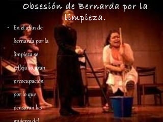 Obsesión de Bernarda por la limpieza. En el afán de bernarda por la limpieza se refleja su gran preocupación por lo que pensaran las mujeres del pueblo que visitan su casa durante el duelo de Antonio Benavides 