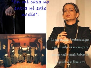 “ En mi casa no entra ni sale nadie”. La negativa de bernarda a que alguien entre en su casa para que así nadie pueda hablar de los problemas familiares muestra su fuerte carácter tradicional y autoritario. 