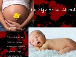 La hija de la librada. El hecho de tener un hijo sin un marido, matarlo para ocultar la vergüenza, y luego matar a la chica por deshonrada. 