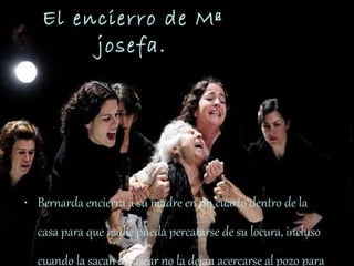 El encierro de Mª josefa. Bernarda encierra a su madre en un cuarto dentro de la casa para que nadie pueda percatarse de su locura, incluso cuando la sacan a pasear no la dejan acercarse al pozo para que los vecinos no la vean. 