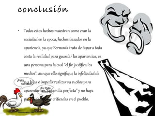 conclusión Todos estos hechos muestran como eran la sociedad en la epoca, hechos basados en la apariencia, ya que Bernarda trata de tapar a toda costa la realidad para guardar las apariencias, es una persona para la cual "el fin justifica los medios”, aunque ello signifique la infelicidad de sus hijas e impedir realizar su sueños para aparentar ser “la familia perfecta” y no haya posibilidad de ser criticadas en el pueblo. 