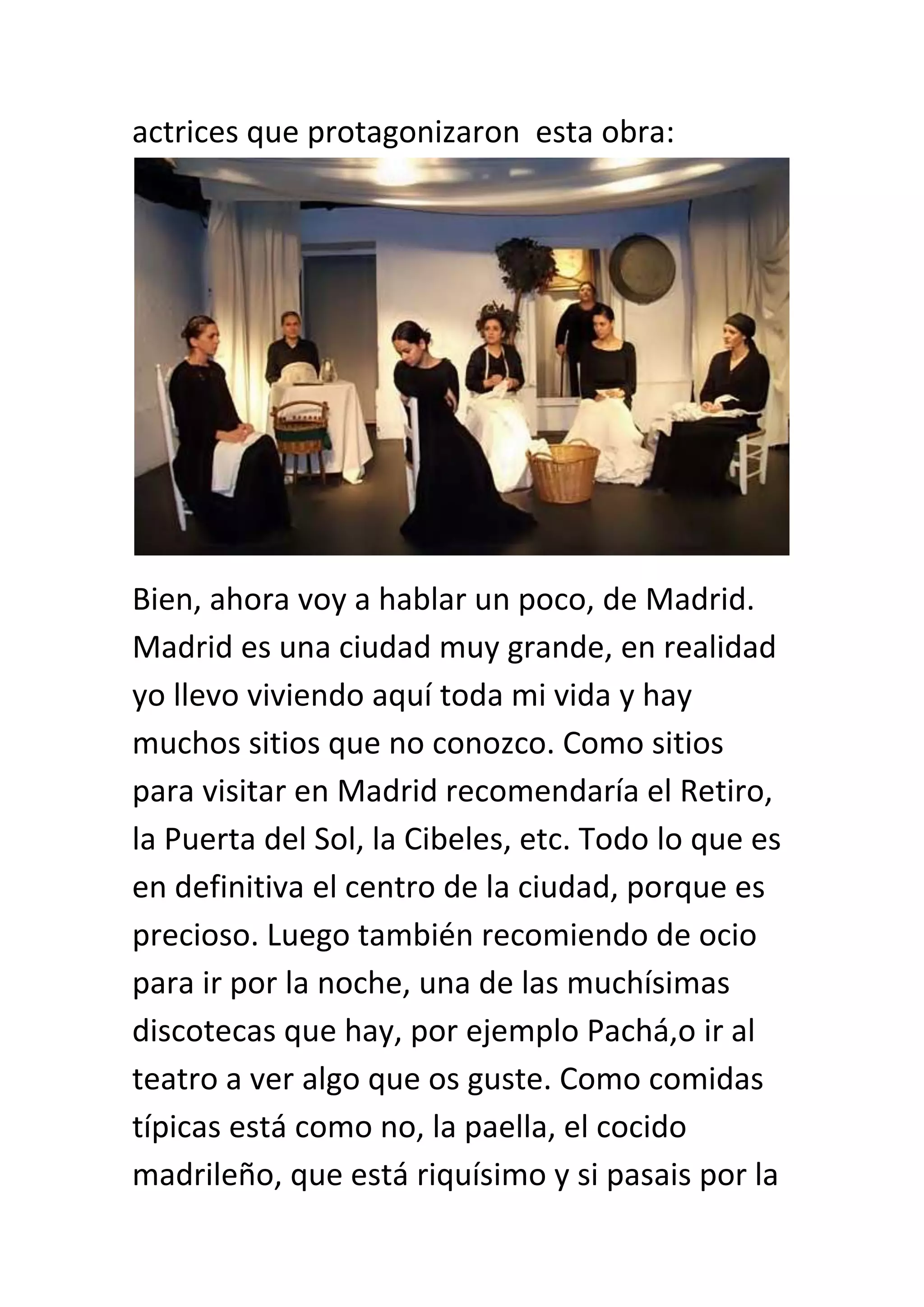 actrices que protagonizaron esta obra:




Bien, ahora voy a hablar un poco, de Madrid.
Madrid es una ciudad muy grande, en realidad
yo llevo viviendo aquí toda mi vida y hay
muchos sitios que no conozco. Como sitios
para visitar en Madrid recomendaría el Retiro,
la Puerta del Sol, la Cibeles, etc. Todo lo que es
en definitiva el centro de la ciudad, porque es
precioso. Luego también recomiendo de ocio
para ir por la noche, una de las muchísimas
discotecas que hay, por ejemplo Pachá,o ir al
teatro a ver algo que os guste. Como comidas
típicas está como no, la paella, el cocido
madrileño, que está riquísimo y si pasais por la
 