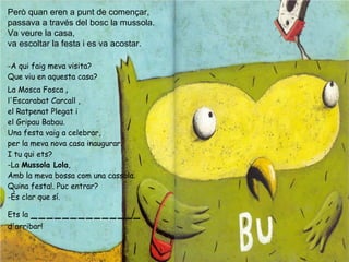 Però quan eren a punt de començar,
passava a través del bosc la mussola.
Va veure la casa,
va escoltar la festa i es va acostar.
-A qui faig meva visita?
Que viu en aquesta casa?
La Mosca Fosca ,
l'Escarabat Carcall ,
el Ratpenat Plegat i
el Gripau Babau.
Una festa vaig a celebrar,
per la meva nova casa inaugurar.
I tu qui ets?
-La Mussola Lola,
Amb la meva bossa com una cassola.
Quina festa!. Puc entrar?
-És clar que sí.
Ets la ______________
d'arribar!
 