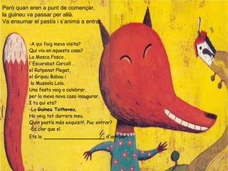 Però quan eren a punt de començar,
la guineu va passar per allà.
Va ensumar el pastís i s’animà a entrar.
-A qui faig meva visita?
Qui viu en aquesta casa?
La Mosca Fosca ,
l'Escarabat Carcall ,
el Ratpenat Plegat,
el Gripau Babau i
la Mussola Lola.
Una festa vaig a celebrar,
per la meva nova casa inaugurar.
I tu qui ets?
-La Guineu Tothoveu,
Ho veig tot darrera meu.
Quin pastís més exquisit!. Puc entrar?
-És clar que sí.
Ets la _________________ d'arribar!
 
