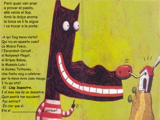 Però quan van anar
a provar el pastís,
allà venia el llop.
Amb la dolça aroma
la boca se li fa aigua
i va trucar a la porta:
-A qui faig meva visita?
Qui viu en aquesta casa?
La Mosca Fosca ,
l'Escarabat Carcall ,
el Ratpenat Plegat,
el Gripau Babau,
la Mussola Lola i
la Guineu Tothoveu.
Una festa vaig a celebrar,
per la meva nova casa inaugurar.
I tu qui ets?
-El Llop Sapastre,
I el meu nas és un desastre.
Quin pastís tan suculent!.
Puc entrar?
-És clar que sí.
Ets el ______________ d'arribar!
 