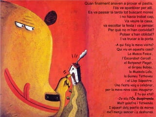 Quan finalment anaven a provar el pastís,
l’ós va aparèixer per allí.
Es va passar la tarda tot buscant mores
i no havia trobat cap,
Va veure la casa,
va escoltar la festa i va pensar:
Per què no m’han convidat?
Potser s’han oblidat?
I va trucar a la porta.
-A qui faig la meva visita?
Qui viu en aquesta casa?
La Mosca Fosca ,
l'Escarabat Carcall ,
el Ratpenat Plegat,
el Gripau Babau,
la Mussola Lola,
la Guineu Tothoveu
i el Llop Sapastre .
Una festa vaig a celebrar,
per la meva nova casa inaugurar.
I tu qui ets?
-Jo sóc l’Ós Guspirenda
Molt golafre i fatxenda.
I aquest dolç pastís de mores
me’l menjo sencer i a deshores.
 
