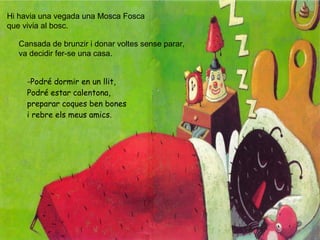 Hi havia una vegada una Mosca Fosca
que vivia al bosc.
Cansada de brunzir i donar voltes sense parar,
va decidir fer-se una casa.
-Podré dormir en un llit,
Podré estar calentona,
preparar coques ben bones
i rebre els meus amics.
 
