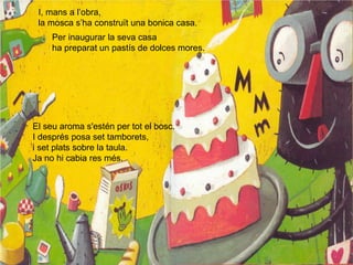 I, mans a l’obra,
la mosca s’ha construït una bonica casa.
Per inaugurar la seva casa
ha preparat un pastís de dolces mores.
El seu aroma s'estén per tot el bosc.
I després posa set tamborets,
i set plats sobre la taula.
Ja no hi cabia res més.
 