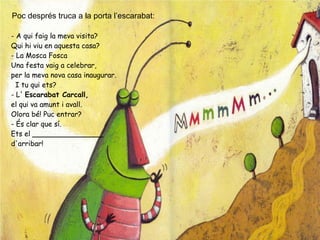 Poc després truca a la porta l’escarabat:
- A qui faig la meva visita?
Qui hi viu en aquesta casa?
- La Mosca Fosca
Una festa vaig a celebrar,
per la meva nova casa inaugurar.
  I tu qui ets?
- L' Escarabat Carcall,
el qui va amunt i avall.
Olora bé! Puc entrar?
- És clar que sí.
Ets el ________________
d'arribar!
 
