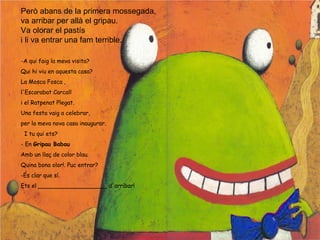 Però abans de la primera mossegada,
va arribar per allà el gripau.
Va olorar el pastís
i li va entrar una fam terrible.
-A qui faig la meva visita?
Qui hi viu en aquesta casa?
La Mosca Fosca ,
l'Escarabat Carcall
i el Ratpenat Plegat.
Una festa vaig a celebrar,
per la meva nova casa inaugurar.
I tu qui ets?
- En Gripau Babau
Amb un llaç de color blau.
Quina bona olor!. Puc entrar?
-És clar que sí.
Ets el ___________________ d'arribar!
 