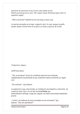 sonrieron se sonrieron el uno al otro como malos chicos.
Planté una sonrisa en mi cara. "Oh, bueno, bueno. Entonces mejor abrir el
siguiente regalo”.

-"¡Mío el próximo!" Damián me dio una larga y suave caja.

La sonrisa encajada en su lugar, empecé a abrir la caja, aunque no podía
ayudar desear convertirse en un gato y el siseo y ejecute de la sala.




Traductora: Asayra


CAPÍTULO DOS

-"Oh, es hermoso!" Acaricié el doblado material de la bufanda,
completamente sorprendida de que realmente hubiera obtenido un regalo
cool.

-"Es cachemir", dijo Damien.

Lo saqué de la caja, emocionada, se trataba de una elegante y reluciente de
crema de color rojo o en vez del verde birthmas que
habitualmente obtengo. Luego me congelé, me había emocionado demasiado
pronto.

-"¿Viste los muñecos de nieve bordados en los extremos?" dijo
Damien. "¿No son adorables?"

Traducciones Dawn                                                  Página 10
 