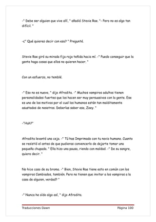 -" Debe ser alguien que vive allí, " añadió Stevie Rae. "- Pero no es algo tan
difícil. "



-¿" Qué quieres decir con eso? " Pregunté.



Stevie Rae giró su mirada fija roja teñida hacia mí. -" Puedo conseguir que la
gente haga cosas que ellos no quieren hacer. "



Con un esfuerzo, no temblé.



-" Eso no es nuevo, " dijo Afrodita. -" Muchos vampiros adultos tienen
personalidades fuertes que los hacen ser muy persuasivos con la gente. Ese
es uno de los motivos por el cual los humanos están tan malditamente
asustados de nosotros. Deberías saber eso, Zoey. "



-"Huh?"



Afrodita levantó una ceja. -" Tú has Imprimado con tu novio humano. Cuanto
se resistió el antes de que pudieras convencerlo de dejarte tomar una
pequeña chupada. " Ella hizo una pausa, riendo con maldad. -" De su sangre,
quiero decir. "



No hice caso de su broma. -" Bien, Stevie Rae tiene esto en común con los
vampiros Cambiados, también. Pero no tienen que invitar a los vampiros a la
casa de alguien, verdad? "



-" Nunca he oído algo así, " dijo Afrodita.



Traducciones Dawn                                                   Página 100
 