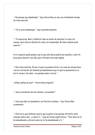 -" Es porque soy desalmada, " dijo Stevie Rae en una voz totalmente lavada
de toda emoción.



-" Tú no eres desalmada, " dije automáticamente.



-" Te equivocas. Morí y Neferet ideo un modo de devolver la vida a mi
cuerpo, pero ella no devolvió la vida a mi humanidad. Mi alma todavía está
muerta. "



Yo ni siquiera podía pensar que lo que ella decía podría ser posible, y abrí mi
boca para discutir con ella, pero Afrodita fue más rápida.



-" Eso tiene sentido. Es por lo qué no puedes entrar a la casa de una persona
viva sin invitación. Es también probablemente por lo qué te quemarías si el
sol te tocara. Sin alma – no puedes estar a la luz. "



-¿Cómo sabías de eso? " Stevie Rae preguntó.



-" Soy la muchacha de las visiones, recuerdas? "



-" Creo que Nyx te abandonó y se llevó las visiones, " dijo Stevie Rae
cruelmente.



-" Esto es lo que Neferet quiere que la gente crea porque Afrodita tenía
visiones sobre ella - y sobre ti, " dije de forma significativa. " Pero Nyx no la
ha abandonado a ella así como no te ha abandonado a ti. "


Traducciones Dawn                                                    Página 101
 