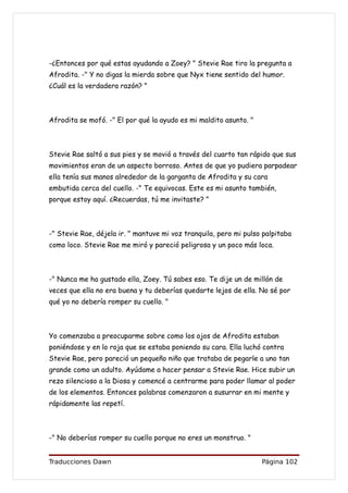 -¿Entonces por qué estas ayudando a Zoey? " Stevie Rae tiro la pregunta a
Afrodita. -" Y no digas la mierda sobre que Nyx tiene sentido del humor.
¿Cuál es la verdadera razón? "



Afrodita se mofó. -" El por qué la ayudo es mi maldito asunto. "



Stevie Rae saltó a sus pies y se movió a través del cuarto tan rápido que sus
movimientos eran de un aspecto borroso. Antes de que yo pudiera parpadear
ella tenía sus manos alrededor de la garganta de Afrodita y su cara
embutida cerca del cuello. -" Te equivocas. Este es mi asunto también,
porque estoy aquí. ¿Recuerdas, tú me invitaste? "



-" Stevie Rae, déjela ir. " mantuve mi voz tranquila, pero mi pulso palpitaba
como loco. Stevie Rae me miró y pareció peligrosa y un poco más loca.



-" Nunca me ha gustado ella, Zoey. Tú sabes eso. Te dije un de millón de
veces que ella no era buena y tu deberías quedarte lejos de ella. No sé por
qué yo no debería romper su cuello. "



Yo comenzaba a preocuparme sobre como los ojos de Afrodita estaban
poniéndose y en lo roja que se estaba poniendo su cara. Ella luchó contra
Stevie Rae, pero pareció un pequeño niño que trataba de pegarle a uno tan
grande como un adulto. Ayúdame a hacer pensar a Stevie Rae. Hice subir un
rezo silencioso a la Diosa y comencé a centrarme para poder llamar al poder
de los elementos. Entonces palabras comenzaron a susurrar en mi mente y
rápidamente las repetí.



-" No deberías romper su cuello porque no eres un monstruo. "


Traducciones Dawn                                                  Página 102
 