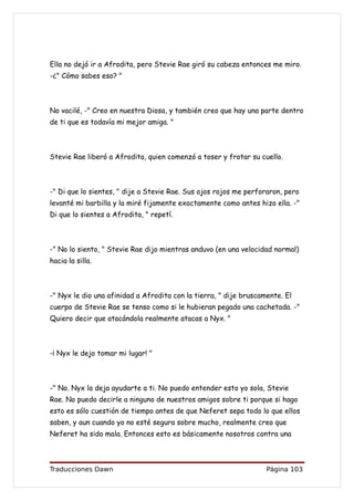 Ella no dejó ir a Afrodita, pero Stevie Rae giró su cabeza entonces me miro.
-¿" Cómo sabes eso? "



No vacilé, -" Creo en nuestra Diosa, y también creo que hay una parte dentro
de ti que es todavía mi mejor amiga. "



Stevie Rae liberó a Afrodita, quien comenzó a toser y frotar su cuello.



-" Di que lo sientes, " dije a Stevie Rae. Sus ojos rojos me perforaron, pero
levanté mi barbilla y la miré fijamente exactamente como antes hizo ella. -"
Di que lo sientes a Afrodita, " repetí.



-" No lo siento, " Stevie Rae dijo mientras anduvo (en una velocidad normal)
hacia la silla.



-" Nyx le dio una afinidad a Afrodita con la tierra, " dije bruscamente. El
cuerpo de Stevie Rae se tenso como si le hubieran pegado una cachetada. -"
Quiero decir que atacándola realmente atacas a Nyx. "



-¡ Nyx le dejo tomar mi lugar! "



-" No. Nyx la deja ayudarte a ti. No puedo entender esto yo sola, Stevie
Rae. No puedo decirle a ninguno de nuestros amigos sobre ti porque si hago
esto es sólo cuestión de tiempo antes de que Neferet sepa todo lo que ellos
saben, y aun cuando yo no esté segura sobre mucho, realmente creo que
Neferet ha sido mala. Entonces esto es básicamente nosotros contra una



Traducciones Dawn                                                  Página 103
 