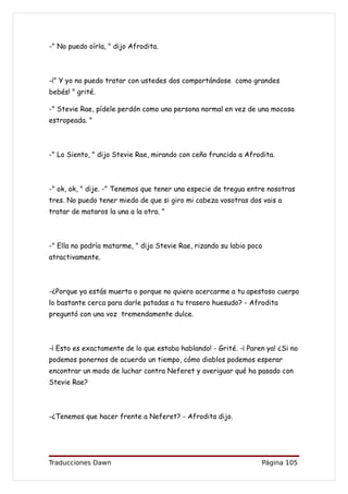 -" No puedo oírla, " dijo Afrodita.



-¡" Y yo no puedo tratar con ustedes dos comportándose como grandes
bebés! " grité.

-" Stevie Rae, pídele perdón como una persona normal en vez de una mocosa
estropeada. "



-" Lo Siento, " dijo Stevie Rae, mirando con ceño fruncido a Afrodita.



-" ok, ok, " dije. -" Tenemos que tener una especie de tregua entre nosotras
tres. No puedo tener miedo de que si giro mi cabeza vosotras dos vais a
tratar de mataros la una a la otra. "



-" Ella no podría matarme, " dijo Stevie Rae, rizando su labio poco
atractivamente.



-¿Porque ya estás muerta o porque no quiero acercarme a tu apestoso cuerpo
lo bastante cerca para darle patadas a tu trasero huesudo? - Afrodita
preguntó con una voz tremendamente dulce.



-¡ Esto es exactamente de lo que estaba hablando! - Grité. -¡ Paren ya! ¿Si no
podemos ponernos de acuerdo un tiempo, cómo diablos podemos esperar
encontrar un modo de luchar contra Neferet y averiguar qué ha pasado con
Stevie Rae?



-¿Tenemos que hacer frente a Neferet? - Afrodita dijo.




Traducciones Dawn                                                 Página 105
 