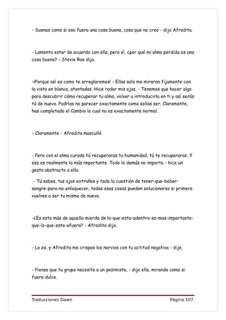 - Suenas como si eso fuera una cosa buena, cosa que no creo - dijo Afrodita.



- Lamento estar de acuerdo con ella, pero sí, ¿por qué mi alma perdida es una
cosa buena? - Stevie Rae dijo.



-¡Porque así es como te arreglaremos! - Ellas solo me miraron fijamente con
la vista en blanco, atontadas. Hice rodar mis ojos. - Tenemos que hacer algo
para descubrir cómo recuperar tu alma, volver a introducirla en ti y así serás
tú de nuevo. Podrías no parecer exactamente como solías ser. Claramente,
has completado el Cambio lo cual no es exactamente normal.



- Claramente - Afrodita masculló.



- Pero con el alma curada tú recuperaras tu humanidad, tú te recuperaras. Y
eso es realmente lo más importante. Todo lo demás no importa - hice un
gesto abstracto a ella.

- Tú sabes, tus ojos extraños y toda la cuestión de tener-que-beber-
sangre-para-no-enloquecer, todas esas cosas pueden solucionarse si primero
vuelves a ser tu misma de nuevo.



-¿Es esto más de aquella mierda de lo-que-esta-adentro-es-mas-importante-
que-lo-que-esta-afuera? - Afrodita dijo.



- Lo es, y Afrodita me crispas los nervios con tu actitud negativa - dije.



- Pienso que tu grupo necesita a un pesimista, - dijo ella, mirando como si
fuera dulce.



Traducciones Dawn                                                  Página 107
 