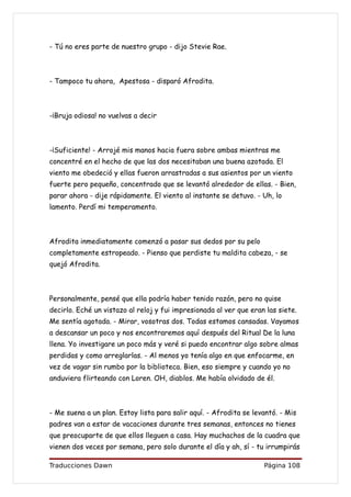 - Tú no eres parte de nuestro grupo - dijo Stevie Rae.



- Tampoco tu ahora, Apestosa - disparó Afrodita.



-¡Bruja odiosa! no vuelvas a decir



-¡Suficiente! - Arrojé mis manos hacia fuera sobre ambas mientras me
concentré en el hecho de que las dos necesitaban una buena azotada. El
viento me obedeció y ellas fueron arrastradas a sus asientos por un viento
fuerte pero pequeño, concentrado que se levantó alrededor de ellas. - Bien,
parar ahora - dije rápidamente. El viento al instante se detuvo. - Uh, lo
lamento. Perdí mi temperamento.



Afrodita inmediatamente comenzó a pasar sus dedos por su pelo
completamente estropeado. - Pienso que perdiste tu maldita cabeza, - se
quejó Afrodita.



Personalmente, pensé que ella podría haber tenido razón, pero no quise
decirlo. Eché un vistazo al reloj y fui impresionada al ver que eran las siete.
Me sentía agotada. - Mirar, vosotras dos. Todas estamos cansadas. Vayamos
a descansar un poco y nos encontraremos aquí después del Ritual De la luna
llena. Yo investigare un poco más y veré si puedo encontrar algo sobre almas
perdidas y como arreglarlas. - Al menos yo tenía algo en que enfocarme, en
vez de vagar sin rumbo por la biblioteca. Bien, eso siempre y cuando yo no
anduviera flirteando con Loren. OH, diablos. Me había olvidado de él.



- Me suena a un plan. Estoy lista para salir aquí. - Afrodita se levantó. - Mis
padres van a estar de vacaciones durante tres semanas, entonces no tienes
que preocuparte de que ellos lleguen a casa. Hay muchachos de la cuadra que
vienen dos veces por semana, pero solo durante el día y ah, sí - tu irrumpirás

Traducciones Dawn                                                   Página 108
 