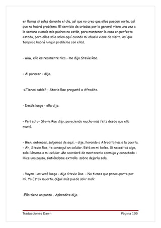 en llamas si sales durante el día, así que no creo que ellos puedan verte, así
que no habrá problema. El servicio de criadas por lo general viene una vez a
la semana cuando mis padres no están, para mantener la casa en perfecto
estado, pero ellos sólo salen aquí cuando mi abuela viene de visita, así que
tampoco habrá ningún problema con ellos.



- wow, ella es realmente rica - me dijo Stevie Rae.



- Al parecer - dije.



-¿Tienes cable? - Stevie Rae preguntó a Afrodita.



- Desde luego - ella dijo.



- Perfecto- Stevie Rae dijo, pareciendo mucho más feliz desde que ella
murió.



- Bien, entonces, salgamos de aquí, - dije, llevando a Afrodita hacia la puerta.
- Ah, Stevie Rae, te conseguí un celular. Está en mi bolso. Si necesitas algo,
solo llámame a mi celular. Me acordaré de mantenerlo conmigo y conectado -
Hice una pausa, sintiéndome extraña sobre dejarla sola.



- Vayan. Las veré luego - dijo Stevie Rae. - No tienes que preocuparte por
mí. Ya Estoy muerta. ¿Qué más puede salir mal?



-Ella tiene un punto - Aphrodite dijo.




Traducciones Dawn                                                   Página 109
 