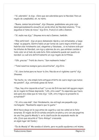 -"Sí, adorable", le dije. -Claro que son adorables para la Navidad. Para un
regalo de cumpleaños, eh, no tanto.

-"Bueno, somos las próximas", dijo Shaunee, pasándome una gran caja
desorganizadamente envuelta en verde árbol de Navidad-aluminio. "Y no
seguimos el tema de nieve," dijo Erin, frunció el ceño a Damien.

-"Sí, nadie nos dijo," Shaunee miro mal a Damien, también.

-"¡Eso está bien! - dije un poco demasiado rápido y con entusiasmo, y luego
rompí su paquete. Dentro había un par botas de cuero negro stiletto que
habrían sido totalmente cool, elegantes y fabulosas... si no hubiera sido por
los árboles de Navidad, con rojo y adornos de oro, que estaban cosidos a
todo color en el lado de cada bota. Esto solamente puede ser puesto en
navidad. Lo cuál era definitivamente un cojo regalo de birthmas.

-"¡Oh, gracias." Traté de chorro. "Son realmente lindas."

-"Tomó nosotros siempre para encontrarlos", dijo Erin.

-"Sí, claro botas para no hacer la Sra. Nacida en el vigésimo cuarto" dijo
Shaunee.

"De hecho, no. Una simple bota antiguas stiletto de cuero negro que nunca
me pondré", dije, sintiendo ganas de llorar.

-"Oye, hay otra izquierda actual." La voz de Erik me sacó del agujero negro
de mi regalo birthmas depresión. "¿Ah, otra cosa?" Yo esperaba que fuera
solo para mis oídos que mi tono dijo: "¿Oh, otro trágico no presente la
actualidad?"

-"Sí, otra cosa más". Casi tímidamente, me entregó una pequeña caja
rectangular. "Realmente espero que te guste."

Miré hacia abajo en la caja antes de cogerla y casi me calmé en la feliz
sorpresa. El regalo de Erick estaba envuelto en plata y oro con una pegatina
de una fina joyería Moody's en la clasificación de enyesado medio de
ella. (Juro que escuché el "Coro Aleluya" crescendo
en algún lugar del fondo.)

-"Es de Moody's!" Me sonaba el aliento, pero no podía ayudarme a mí misma.

Traducciones Dawn                                                   Página 11
 