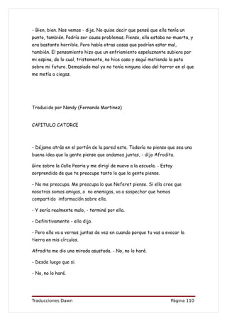 - Bien, bien. Nos vemos - dije. No quise decir que pensé que ella tenía un
punto, también. Podría ser causa problemas. Pienso, ella estaba no-muerta, y
era bastante horrible. Pero había otras cosas que podrían estar mal,
también. El pensamiento hizo que un enfriamiento espeluznante subiera por
mi espina, de lo cual, tristemente, no hice caso y seguí metiendo la pata
sobre mi futuro. Demasiado mal yo no tenía ninguna idea del horror en el que
me metía a ciegas.




Traducido por Nandy (Fernanda Martinez)


CAPITULO CATORCE



- Déjame atrás en el portón de la pared este. Todavía no pienso que sea una
buena idea que la gente piense que andamos juntas, - dijo Afrodita.

Gire sobre la Calle Peoria y me dirigí de nuevo a la escuela. - Estoy
sorprendida de que te preocupe tanto lo que la gente piense.

- No me preocupa. Me preocupa lo que Neferet piense. Si ella cree que
nosotras somos amigas, o no enemigas, va a sospechar que hemos
compartido información sobre ella.

- Y sería realmente malo, - terminé por ella.

- Definitivamente - ella dijo.

- Pero ella va a vernos juntas de vez en cuando porque tu vas a evocar la
tierra en mis círculos.

Afrodita me dio una mirada asustada. - No, no lo haré.

- Desde luego que si.

- No, no lo haré.




Traducciones Dawn                                                   Página 110
 
