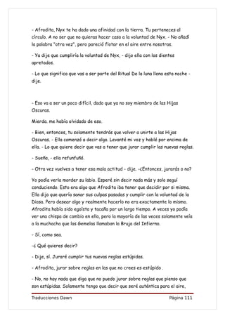 - Afrodita, Nyx te ha dado una afinidad con la tierra. Tu perteneces al
círculo. A no ser que no quieras hacer caso a la voluntad de Nyx. - No añadí
la palabra "otra vez", pero pareció flotar en el aire entre nosotras.

- Ya dije que cumpliría la voluntad de Nyx, - dijo ella con los dientes
apretados.

- Lo que significa que vas a ser parte del Ritual De la luna llena esta noche -
dije.



- Eso va a ser un poco difícil, dado que ya no soy miembro de las Hijas
Oscuras.

Mierda. me había olvidado de eso.

- Bien, entonces, tu solamente tendrás que volver a unirte a las Hijas
Oscuras. - Ella comenzó a decir algo. Levanté mi voz y hablé por encima de
ella. - Lo que quiere decir que vas a tener que jurar cumplir las nuevas reglas.

- Sueña, - ella refunfuñó.

- Otra vez vuelves a tener esa mala actitud - dije. -¿Entonces, jurarás o no?

Yo podía verla morder su labio. Esperé sin decir nada más y solo seguí
conduciendo. Esto era algo que Afrodita iba tener que decidir por si misma.
Ella dijo que quería sanar sus culpas pasadas y cumplir con la voluntad de la
Diosa. Pero desear algo y realmente hacerlo no era exactamente lo mismo.
Afrodita había sido egoísta y tacaña por un largo tiempo. A veces yo podía
ver una chispa de cambio en ella, pero la mayoría de las veces solamente veía
a la muchacha que las Gemelas llamaban la Bruja del Infierno.

- Sí, como sea.

-¿ Qué quieres decir?

- Dije, sí. Juraré cumplir tus nuevas reglas estúpidas.

- Afrodita, jurar sobre reglas en las que no crees es estúpido .

- No, no hay nada que diga que no puedo jurar sobre reglas que pienso que
son estúpidas. Solamente tengo que decir que seré auténtica para el aire,

Traducciones Dawn                                                   Página 111
 