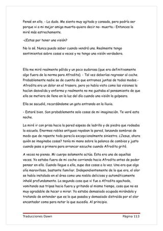 Pensé en ello. - Lo dudo. Me siento muy agitada y cansada, pero podría ser
porque vi a mi mejor amiga muerta-quiero decir no- muerta.- Entonces la
miré más estrechamente.

-¿Estas por tener una visión?

No lo sé. Nunca puedo saber cuando vendrá una. Realmente tengo
sentimientos sobre cosas a veces y no tengo una visión verdadera.



Ella me miró realmente pálida y un poco sudorosa (que era definitivamente
algo fuera de la norma para Afrodita). - Tal vez deberías regresar al coche.
Probablemente nadie se de cuenta de que entramos juntas de todos modos.-
Afrodita era un dolor en el trasero, pero yo había visto como las visiones la
hacían desvalida y enferma y realmente no me gustaba el pensamiento de que
ella se metiera de lleno en la luz del día cuando una visión la golpeara.

Ella se sacudió, recordándome un gato entrando en la lluvia.

- Estaré bien. Son probablemente solo cosas de mi imaginación. Te veré esta
noche.

La miré ir con prisa hacia la pared espesa de ladrillo y de piedra que rodeaba
la escuela. Enormes robles antiguos rayaban la pared, lanzando sombras de
modo que de repente todo parecía excepcionalmente siniestro. ¿Jesus, ahora
quién se imaginaba cosas? tenía mi mano sobre la palanca de cambios y justo
cuando pase a primera para arrancar escuche cuando Afrodita gritó.

A veces no pienso. Mi cuerpo solamente actúa. Esta era una de aquellas
veces. Yo estaba fuera de mi coche corriendo hacia Afrodita antes de poder
pensar en ello. Cuando llegue a ella, supe dos cosas a la vez. Una era que algo
olía maravilloso, bastante familiar. Independientemente de lo que era, el olor
se había instalado en el área como una niebla deliciosa y automáticamente
inhalé profundamente. La segunda cosa que vi fue a Afrodita agachada,
vomitando sus tripas hacia fuera y gritando al mismo tiempo, cosa que no es
muy agradable de hacer o mirar. Yo estaba demasiado ocupada mirándola y
tratando de entender que es lo que pasaba y demasiado distraída por el olor
encantador como para notar lo que sucedía. Al principio.



Traducciones Dawn                                                    Página 113
 