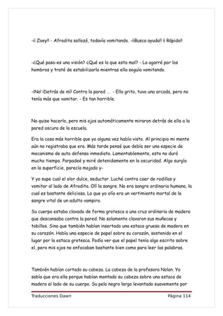 -¡¡ Zoey!! - Afrodita sollozó, todavía vomitando. -¡¡Busca ayuda!! ¡¡ Rápido!!



-¿Qué pasa-es una visión? ¿Qué es lo que esta mal? - La agarré por los
hombros y traté de estabilizarla mientras ella seguía vomitando.



-¡No! ¡Detrás de mí! Contra la pared … - Ella grito, tuvo una arcada, pero no
tenía más que vomitar. - Es tan horrible.



No quise hacerlo, pero mis ojos automáticamente miraron detrás de ella a la
pared oscura de la escuela.

Era la cosa más horrible que yo alguna vez había visto. Al principio mi mente
aún no registraba que era. Más tarde pensé que debía ser una especie de
mecanismo de auto defensa inmediato. Lamentablemente, esto no duró
mucho tiempo. Parpadeé y miré detenidamente en la oscuridad. Algo surgía
en la superficie, parecía mojado y-

Y yo supe cual el olor dulce, seductor. Luché contra caer de rodillas y
vomitar al lado de Afrodita. Olí la sangre. No era sangre ordinaria humana, la
cual es bastante deliciosa. Lo que yo olía era un vertimiento mortal de la
sangre vital de un adulto vampiro.

Su cuerpo estaba clavado de forma grotesca a una cruz ordinaria de madera
que descansaba contra la pared. No solamente clavaron sus muñecas y
tobillos. Sino que también habían insertado una estaca gruesa de madera en
su corazón. Había una especie de papel sobre su corazón, sostenido en el
lugar por la estaca grotesca. Podía ver que el papel tenía algo escrito sobre
el, pero mis ojos no enfocaban bastante bien como para leer las palabras.



También habían cortado su cabeza. La cabeza de la profesora Nolan. Yo
sabía que era ella porque habían montado su cabeza sobre una estaca de
madera al lado de su cuerpo. Su pelo negro largo levantado suavemente por

Traducciones Dawn                                                     Página 114
 