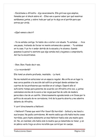 - Escúcheme a Afrodita - dije severamente. Ella giró sus ojos amplios,
llenados por el shock sobre mí. - Ellos van a querer saber por qué nosotras
estábamos juntas, y sobre todo por qué yo te deje en el portón para que
entres por atrás.



-¿Qué vamos a decir?



- Yo no estaba contigo. Yo había ido a visitar a mi abuela. Tu estabas … - hice
una pausa, tratando de forzar mi mente entumecida a pensar. - Tu estabas
en tu casa. Y yo te vi andar detrás de la escuela y te alcance. Cuando
pasamos la pared tu sentiste que algo estaba mal y bajamos a comprobarlo.
Así fue la encontramos.



- Bien. Bien. Puedo decir eso.

-¿ Lo recordarás?

Ella tomó un aliento profundo, inestable. - Lo haré.

No me molesté en estacionar en un espacio regular. Me orille en un lugar lo
mas cerca posible a la sección del edificio principal donde estaban los
cuartos de los profesores que residían en el colegio. Esperé sólo el
suficiente tiempo para ponerme de acuerdo con Afrodita otra vez, y juntas
caminamos encima de la acera a las viejas puertas de calle de madera
parecidas a las de un castillo. Silenciosamente agradeciendo a mi Diosa por la
política de escuela de no cerraduras, tiré de la puerta abierta y me adentre
delante de Afrodita.

Y corrí directamente a Neferet.

-¡ Neferet! ¡Tienes que venir! ¡Por favor! ¡Es horrible! - Sollocé y me lancé a
sus brazos. No podía controlarme. Mi mente sabía que ella había hecho cosas
terribles, pero hasta solamente un mes Neferet había sido una madre para
mí. No, en realidad, ella había sido la madre que yo lamentaba no tener, y en
mi pánico verla trajo un alivio increíble que corrió por mi cuerpo.


Traducciones Dawn                                                     Página 116
 