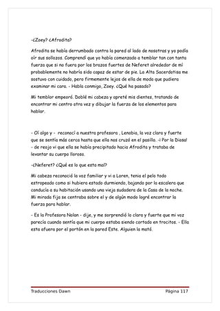 -¿Zoey? ¿Afrodita?

Afrodita se había derrumbado contra la pared al lado de nosotras y yo podía
oír sus sollozos. Comprendí que yo había comenzado a temblar tan con tanta
fuerza que si no fuera por los brazos fuertes de Neferet alrededor de mí
probablemente no habría sido capaz de estar de pie. La Alta Sacerdotisa me
sostuvo con cuidado, pero firmemente lejos de ella de modo que pudiera
examinar mi cara. - Habla conmigo, Zoey. ¿Qué ha pasado?

Mi temblor empeoró. Doblé mi cabeza y apreté mis dientes, tratando de
encontrar mi centro otra vez y dibujar la fuerza de los elementos para
hablar.



- Oí algo y - reconocí a nuestra profesora , Lenobia, la voz clara y fuerte
que se sentía más cerca hasta que ella nos cruzó en el pasillo. -¡ Por la Diosa!
- de reojo vi que ella se había precipitado hacia Afrodita y trataba de
levantar su cuerpo lloroso.

-¿Neferet? ¿Qué es lo que esta mal?

Mi cabeza reconoció la voz familiar y vi a Loren, tenia el pelo todo
estropeado como si hubiera estado durmiendo, bajando por la escalera que
conducía a su habitación usando una vieja sudadera de la Casa de la noche.
Mi mirada fija se centraba sobre el y de algún modo logré encontrar la
fuerza para hablar.

- Es la Profesora Nolan - dije, y me sorprendió lo clara y fuerte que mi voz
parecía cuando sentía que mi cuerpo estaba siendo cortado en trocitos. - Ella
esta afuera por el portón en la pared Este. Alguien la mató.




Traducciones Dawn                                                   Página 117
 
