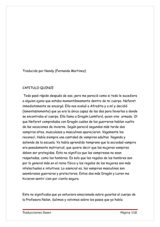 Traducido por Nandy (Fernanda Martinez)




CAPITULO QUINCE

Todo pasó rápido después de eso, pero me pareció como si todo le sucediera
a alguien ajeno que estaba momentáneamente dentro de mi cuerpo. Neferet
inmediatamente se encargó. Ella nos evaluó a Afrodita y a mí y decidió
(lamentablemente) que yo era la única capaz de las dos para llevarlos a donde
se encontraba el cuerpo. Ella llamo a Dragón Lankford, quien vino armado. Oí
que Neferet comprobaba con Dragón cuales de los guerreros habían vuelto
de las vacaciones de invierno. Según pareció segundos más tarde dos
vampiros altos, musculosos y masculinos aparecieron. Vagamente los
reconocí. Había siempre una cantidad de vampiros adultos llegando y
saliendo de la escuela. Yo había aprendido temprano que la sociedad vampiro
era pesadamente matriarcal, que quiere decir que las mujeres vampiros
deben ser protegidas. Esto no significa que las vampiresas no sean
respetadas, como los hombres. Es solo que los regalos de los hombres son
por lo general más en el reino físico y los regalos de las mujeres son más
intelectuales e intuitivos. Lo esencial es, los vampiros masculinos son
asombrosos guerreros y protectores. Estos dos más Dragón y Loren me
hicieron sentir cien por ciento segura.



Esto no significaba que yo estuviera emocionada sobre guiarlos al cuerpo de
la Profesora Nolan. Salimos y volvimos sobre los pasos que yo había


Traducciones Dawn                                                   Página 118
 
