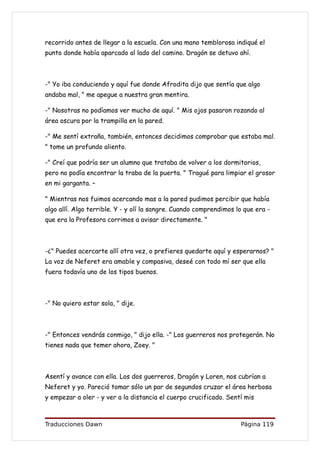 recorrido antes de llegar a la escuela. Con una mano temblorosa indiqué el
punto donde había aparcado al lado del camino. Dragón se detuvo ahí.



-" Yo iba conduciendo y aquí fue donde Afrodita dijo que sentía que algo
andaba mal, " me apegue a nuestra gran mentira.

-" Nosotras no podíamos ver mucho de aquí. " Mis ojos pasaron rozando al
área oscura por la trampilla en la pared.

-" Me sentí extraña, también, entonces decidimos comprobar que estaba mal.
" tome un profundo aliento.

-" Creí que podría ser un alumno que trataba de volver a los dormitorios,
pero no podía encontrar la traba de la puerta. " Tragué para limpiar el grosor
en mi garganta. –

" Mientras nos fuimos acercando mas a la pared pudimos percibir que había
algo allí. Algo terrible. Y - y olí la sangre. Cuando comprendimos lo que era -
que era la Profesora corrimos a avisar directamente. "



-¿" Puedes acercarte allí otra vez, o prefieres quedarte aquí y esperarnos? "
La voz de Neferet era amable y compasiva, deseé con todo mí ser que ella
fuera todavía uno de los tipos buenos.



-" No quiero estar sola, " dije.



-" Entonces vendrás conmigo, " dijo ella. -" Los guerreros nos protegerán. No
tienes nada que temer ahora, Zoey. "



Asentí y avance con ella. Los dos guerreros, Dragón y Loren, nos cubrían a
Neferet y yo. Pareció tomar sólo un par de segundos cruzar el área herbosa
y empezar a oler - y ver a la distancia el cuerpo crucificado. Sentí mis



Traducciones Dawn                                                   Página 119
 