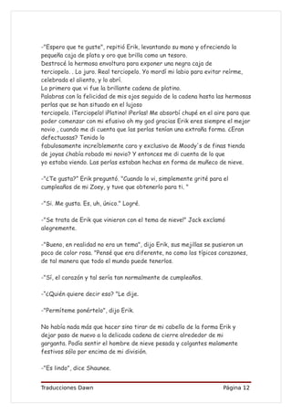 -"Espero que te guste", repitió Erik, levantando su mano y ofreciendo la
pequeña caja de plata y oro que brilla como un tesoro.
Destrocé la hermosa envoltura para exponer una negra caja de
terciopelo. . Lo juro. Real terciopelo. Yo mordí mi labio para evitar reírme,
celebrada el aliento, y lo abrí.
Lo primero que vi fue la brillante cadena de platino.
Palabras con la felicidad de mis ojos seguido de la cadena hasta las hermosas
perlas que se han situado en el lujoso
terciopelo. ¡Terciopelo! ¡Platino! ¡Perlas! Me absorbí chupé en el aire para que
poder comenzar con mi efusivo oh my god gracias Erik eres siempre el mejor
novio , cuando me di cuenta que las perlas tenían una extraña forma. ¿Eran
defectuosas? Tenido lo
fabulosamente increíblemente caro y exclusivo de Moody's de finas tienda
de joyas ¿había robado mi novio? Y entonces me di cuenta de lo que
yo estaba viendo. Las perlas estaban hechas en forma de muñeco de nieve.

-"¿Te gusta?” Erik preguntó. "Cuando lo vi, simplemente grité para el
cumpleaños de mi Zoey, y tuve que obtenerlo para ti. "

-"Si. Me gusta. Es, uh, único." Logré.

-"Se trata de Erik que vinieron con el tema de nieve!" Jack exclamó
alegremente.

-"Bueno, en realidad no era un tema", dijo Erik, sus mejillas se pusieron un
poco de color rosa. "Pensé que era diferente, no como los típicos corazones,
de tal manera que todo el mundo puede tenerlos.

-"Sí, el corazón y tal sería tan normalmente de cumpleaños.

-“¿Quién quiere decir eso? "Le dije.

-"Permíteme ponértelo", dijo Erik.

No había nada más que hacer sino tirar de mi cabello de la forma Erik y
dejar paso de nuevo a la delicada cadena de cierre alrededor de mi
garganta. Podía sentir el hombre de nieve pesada y colgantes malamente
festivos sólo por encima de mi división.

-"Es lindo", dice Shaunee.


Traducciones Dawn                                                    Página 12
 